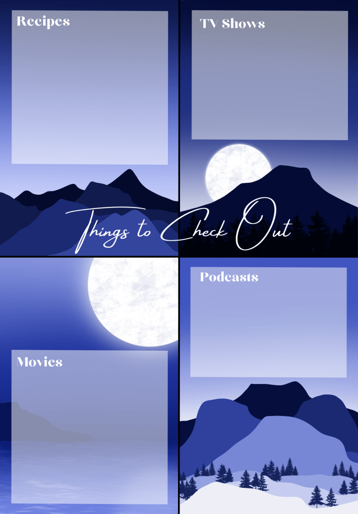 Image Description
Title: Things to Check Out
This page is split into four with each corner of the page having its own mountain scene. The top left has a simply mountain range. Top right has a single mountain with trees in the front and a moon behind. Bottom left has a large moon in the top right with an ocean in the front and a single mountain on the horizon. Bottom right has a snowy foreground with trees and a mountain range behind. Each section has a box to write in and a title for each section. Sections being Recipes, TV Shows, Movies & Podcasts.